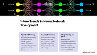 Future Trends in Neural Network
Development
Algorithm Efficiency
Researchers are developing
more efficient neural
network algorithms,
reducing computational
costs and enabling real-time
applications on mobile
devices.
Industry Expansion
Neural networks are being
applied in diverse fields,
from autonomous vehicles
and medical diagnosis to
financial forecasting and
cybersecurity.
Interpretability and
Ethics
Advancements in
explainable AI and ethical
considerations are crucial to
build trust and ensure
responsible deployment of
neural network models.
 