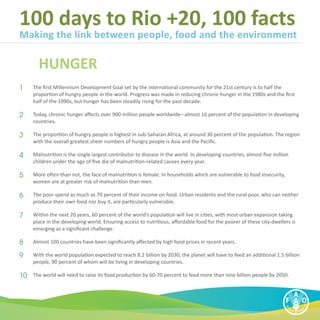100 days to Rio +20, 100 facts
Making the link between people, food and the environment

        HUNGER
1	   The first Millennium Development Goal set by the international community for the 21st century is to half the
     proportion of hungry people in the world. Progress was made in reducing chronic hunger in the 1980s and the first
     half of the 1990s, but hunger has been steadily rising for the past decade.

2	   Today, chronic hunger affects over 900 million people worldwide– almost 16 percent of the population in developing
     countries.

3	   The proportion of hungry people is highest in sub-Saharan Africa, at around 30 percent of the population. The region
     with the overall greatest sheer numbers of hungry people is Asia and the Pacific.

4	   Malnutrition is the single largest contributor to disease in the world. In developing countries, almost five million
     children under the age of five die of malnutrition-related causes every year.

5	   More often than not, the face of malnutrition is female. In households which are vulnerable to food insecurity,
     women are at greater risk of malnutrition than men.

6	   The poor spend as much as 70 percent of their income on food. Urban residents and the rural poor, who can neither
     produce their own food nor buy it, are particularly vulnerable.

7	   Within the next 20 years, 60 percent of the world’s population will live in cities, with most urban expansion taking
     place in the developing world. Ensuring access to nutritious, affordable food for the poorer of these city-dwellers is
     emerging as a significant challenge.

8	   Almost 100 countries have been significantly affected by high food prices in recent years.

9	   With the world population expected to reach 8.2 billion by 2030, the planet will have to feed an additional 1.5 billion
     people, 90 percent of whom will be living in developing countries.

10	 The world will need to raise its food production by 60-70 percent to feed more than nine billion people by 2050.
 