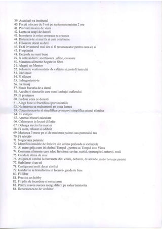 39.Ascultati-vainstinctul
40.Facetimiscarede3 ori pesaptamanaminim2 ore
41.Profitatimaximdeviata
42.Lrrytasascapidedatorii
43.Investestein oriceurmeazasaoreasoa
44.Distreaza-tesi mai fa si cateo nebunie
45.Folosestedecatsadetii
46.Fa-Iiinventarulmaidessi fi recunoscatoroentruceeaceai
47.Fi optimist
48.Exceselenusuntbune
49.Ia antioxidanti:scortisoara, afine,cuisoare
50.Manancaalimentebogatein fibre
51.AlegetiunMentor
52.Folosestevestimentatiedecalitatesioantofilustruiti
53.Razimult
54.Fi silouet
55.Indragosteste-te
56.Famasaj
57.Simtebucuriadeadarui
58.Asculta-tisimturilecaresuntlimbaiulsufletului
59.Fi prietenos
60.Fadoarceeacedoresti
61.Alegebinesifructificaoportunitatiile
62.Nu incercasamultumestipetoatalumea
63.Concentreaza-tesi simplificacenupoti simplificaatuncielimina
64.Fii curajos
65.Asumatiriscuricalculate
66.Calatorestein locuridiferite
67. Deleagasarcinila maxim
68.Fi calm,relaxatsi odihnit
69.Mananca3mesepezi demarimeapalmeisaupumnuluitau
70.Fi selectiv
71.Negociazaputemic
72.Identifrcainsuleledefericiredin ultimaperioadasiextindele
73.Ai maregrijacumiti cheltuiTimpul, pentrucaTimpulesteViata
74.Consumaalimentecareaducfericirea:caviar,scoici,sparanghel,usturoi,rosii
75.Creste-tistimadesine
76.Asigurati venitulla batranetedin:chirii, dobanzi,dividende,nute bazapepensie
77.Stabileste-tiuntel
78.Castigamaimult decatcheltui
79.Gandurilesehansformain lucruri-sandestebine
80.Fii liber
81.Practicaunhobby
82.Fii plindeincrederesientuziasm
83.Pentruaaveasuccesmergidiferitpecaleabatatorita
84.Debaraseaza-tedevechituri
 