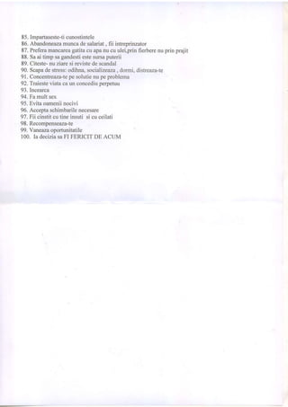 85.Impartaseste-ticunostintele
86.Abandoneazamuncadesalariat, fii intreprinzator
87.Preferamancarcagatitacu apanucuulei,prinfierberenuprin prajit
88.Saai timp sagandestiestesursaputerii
89.Citeste-nuziaresi revistedescandal
90.Scapadestress:odihra, socializeaza, dormi,distreaza-te
91.Concentreaza-tepesolutienupeproblema
92.Truesteviatacaun concediuperpetuu
93.Incearca
94.Famultsex
95.Evitaoameniinocivi
96.Acceptaschimbarilenecesare
97.Fii cinstitcutineinsuti sicuceilati
98.Recomjrenseaza-te
99.Yaneazaoportunitatile
100.Ia deciziasaFI FERICITDE ACUM
 