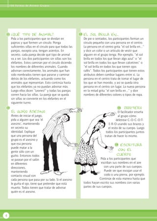 1 0 0 Fo r m a s d e A n i m a r G r u p o s




11   ¿Qué tipo de animal?                                  13   el sol brilla en...
     Pida a los participantes que se dividan en                 De pie o sentados, los participantes forman un
     pajeras y que formen un círculo. Ponga                     círculo pequeño con una persona en el centro.
     suficientes sillas en el círculo para que todas las        La persona en el centro grita “el sol brilla en...”
     parejas, excepto una, tengan asientos. En                  y dice un color o un artículo de vestir que
     secreto, cada pareja decide qué tipo de animal             alguien en el grupo tenga. Por ejemplo, “el sol
     va a ser. Los dos participantes sin sillas son los         brilla en todos los que llevan algo azul” o “el
     elefantes. Estos caminan por el círculo diciendo           sol brilla en todos los que llevan calcetines” o
     los nombres de diferentes animales. Cuando                 “el sol brilla en todos los que tienen ojos
     adivinan correctamente, los animales que han               cafés”. Todos los participantes que tienen estos
     sido nombrados tienen que pararse y caminar                atributos deben cambiar lugares entre sí. La
     detrás de los elefantes, actuando como los                 persona en el centro trata de tomar el lugar de
     animales que representan. Esto continúa hasta              los que se han movido, y así se queda otra
     que los elefantes ya no puedan adivinar más.               persona en el centro sin lugar. La nueva persona
     Luego ellos dicen “Leones!” y todas las parejas            en la mitad grita “el son brilla en...” y dice
     corren hacia las sillas. La pareja que se queda            nombres de diferentes colores o tipos de ropa.
     sin sillas se convierte en los elefantes en el
     siguiente turno.
12                                                                                         14    COCotero
     El guiño asesino                                                                       El facilitador enseña
     Antes de iniciar el juego,                                                             al grupo cómo
     pida a alguien que sea ‘el                                                            deletrear C-O-C-O-T-
     asesino’, manteniendo                                                          E-R-O usando sus brazos y
     en secreto su                                                                  el resto de su cuerpo. Luego
     identidad. Explique                                                          todos los participantes juntos
     que una persona del                                                         tratan de hacer lo mismo.
     grupo es el asesino y
     que esa persona                                                                     15  escritura
     puede matar a la
                                                                                            con el
     gente sólo con un
     guiño. Entonces todos                                                                 cuerpo
     se pasean por el salón                                                  Pida a los participantes que
     en diferentes                                                            escriban sus nombres en el aire
     direcciones,                                                               con una parte de sus cuerpos.
     manteniendo                                                                Puede ser que escojan usar el
     contacto visual con                                                        codo o una pierna, por ejemplo.
     cada persona que pasa por su lado. Si el asesino                       Continúe de esta manera hasta que
     le guiña el ojo, tiene que pretender que está              todos hayan escrito sus nombres con varias
     muerto. Todos tienen que tratar de adivinar                partes de sus cuerpos.
     quién es el asesino.




4
 