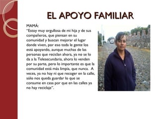 EL APOYO FAMILIAR
MAMÁ:
“Estoy muy orgullosa de mi hija y de sus
compañeros, que piensan en su
comunidad y buscan mejorar el lugar
donde viven, por eso toda le gente los
está apoyando, aunque muchas de las
personas que reciclan ahora, ya no se lo
da a la Telesecundaria, ahora lo venden
por su parte, pero lo importante es que la
comunidad está más limpia, que nunca. A
veces, ya no hay ni que recoger en la calle,
sólo nos queda guardar lo que se
consume en casa por que en las calles ya
no hay reciclaje”.
 