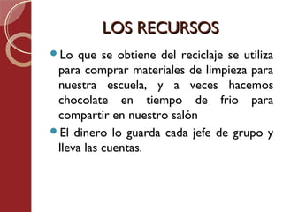 LOS RECURSOS
Lo  que se obtiene del reciclaje se utiliza
 para comprar materiales de limpieza para
 nuestra escuela, y a veces hacemos
 chocolate en tiempo de frio para
 compartir en nuestro salón
El dinero lo guarda cada jefe de grupo y
 lleva las cuentas.
 