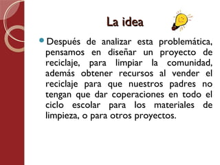 La idea
Después    de analizar esta problemática,
 pensamos en diseñar un proyecto de
 reciclaje, para limpiar la comunidad,
 además obtener recursos al vender el
 reciclaje para que nuestros padres no
 tengan que dar coperaciones en todo el
 ciclo escolar para los materiales de
 limpieza, o para otros proyectos.
 