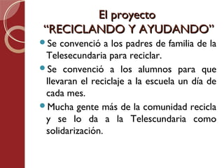El proyecto
 “RECICLANDO Y AYUDANDO”
Se  convenció a los padres de familia de la
 Telesecundaria para reciclar.
Se convenció a los alumnos para que
 llevaran el reciclaje a la escuela un día de
 cada mes.
Mucha gente más de la comunidad recicla
 y se lo da a la Telescundaria como
 solidarización.
 