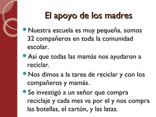 El apoyo de los madres
Nuestra   escuela es muy pequeña, somos
 32 compañeros en toda la comunidad
 escolar.
Así que todas las mamás nos ayudaron a
 reciclar.
Nos dimos a la tarea de reciclar y con los
 compañeros y mamás.
Se investigó a un señor que compra
 reciclaje y cada mes va por el y nos compra
 las botellas, el cartón, y las latas.
 