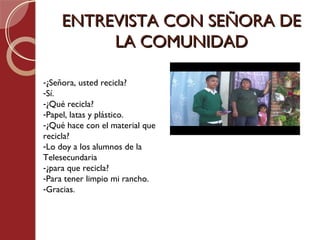 ENTREVISTA CON SEÑORA DE
         LA COMUNIDAD

-¿Señora, usted recicla?
-Sí.
-¿Qué recicla?
-Papel, latas y plástico.
-¿Qué hace con el material que
recicla?
-Lo doy a los alumnos de la
Telesecundaria
-¿para que recicla?
-Para tener limpio mi rancho.
-Gracias.
 