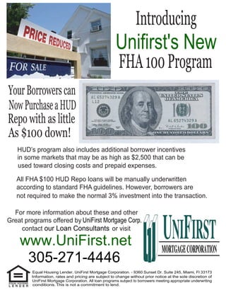 Introducing
                                                        Unifirst's New
                                                          FHA 100 Program
Your Borrowers can
Now Purchase a HUD
Repo with as little
As $100 down!
   HUD’s program also includes additional borrower incentives
   in some markets that may be as high as $2,500 that can be
   used toward closing costs and prepaid expenses.

   All FHA $100 HUD Repo loans will be manually underwritten
   according to standard FHA guidelines. However, borrowers are
   not required to make the normal 3% investment into the transaction.

  For more information about these and other
Great programs offered by UniFirst Mortgage Corp.
    contact our Loan Consultants or visit

    www.UniFirst.net
     305-271-4446
         Equal Housing Lender. UniFirst Mortgage Corporation. - 9360 Sunset Dr. Suite 245, Miami, Fl 33173
         Information, rates and pricing are subject to change without prior notice at the sole discretion of
         UniFirst Mortgage Corporation. All loan programs subject to borrowers meeting appropriate underwriting
          conditions. This is not a commitment to lend.
 