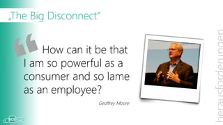 „The Big Disconnect“
Christoph Pliete hat dieses Zitat von Geoffrey Moore
gestern schon in seiner Keynote gezeigt.
Warum gibt es einen it be that
          How can so großen Unterschied in der
     I am so powerful as a
Qualität und Benutzerfreundlichkeit der Tools die wir
privat bzw. beruflich einsetzen? Und warum nicht eine
     consumer and so lame
Software einsetzen, die bereits viele der Problem-
stellungen employee?
     as an (wie Collaboration, Portal, Suche, Content-
management, …) adressiert? Moore
                          Geoffrey
 