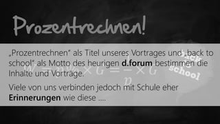 Prozentrechnen!
„Prozentrechnen“ als Titel unseres Vortrages und „back to
                               1
school“ als Motto des heurigen d.forum bestimmen die
      𝑊 = 𝑝% × 𝐺 = × 𝐺
Inhalte und Vorträge.
                                𝑝 Schule eher
Viele von uns verbinden jedoch mit
Erinnerungen wie diese ….
 