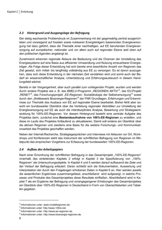 2     Einleitung

2.1    Gegenstand und Ziele des Arbeitspapiers
Das vorliegende Arbeitspapier dokumentiert die schriftliche Befragung von Regionen und
Kommunen zu ihren Zielen, Aktivitäten und Einschätzungen in Bezug auf den Themenbereich
100% Erneuerbare Energien (EE) in Regionen und stellt ihre Funktion für das Gesamtprojekt
„Entwicklungsperspektiven für nachhaltige 100%-Erneuerbare-Energie-Regionen in Deutsch-
land“ (kurz: „100%-EE-Regionen“) vor. Gleichzeitig liefert es eine deutschlandweite Bestands-
aufnahme von Prozessen zur Umstellung der Energieversorgung auf regionaler Ebene.1
Das Arbeitspapier ist nicht als eigenständige Studie zu betrachten, sondern ist ein wichtiger
Baustein der Forschungs- und Kommunikationsaufgabe des Projektes „100%-EE-Regionen“. In
diesem Zusammenhang soll es interessierten Akteuren und Fachleuten möglichst zeitnah Zwi-
schenergebnisse aus dem Forschungsprojekt – insbesondere die Bestandsaufnahme betreffend
– vermitteln.

2.2    Das Forschungsprojekt „100%-EE-Regionen“
Das von der Universität Kassel und der gemeinnützigen Gesellschaft zur Förderung dezentraler
Energietechnologien (deENet gGmbH) durchgeführte Verbundprojekt „100%-EE-Regionen“
verfolgt das Ziel, Regionen2, die ihre Energieversorgung mittel- bis langfristig zu 100% aus EE
bestreiten wollen, zu untersuchen, strategisch zu begleiten und zu unterstützen. Dabei wird zu-
nächst ein bundesweiter Überblick über 100%-EE-Regionen geschaffen, zudem werden Mo-
dellregionen unter ausgesuchten Fragestellungen untersucht und begleitet. Das Forschungs-
interesse liegt dabei schwerpunktmäßig auf der Analyse und Bewertung von Erfolgs- und
Hemmnisfaktoren, die sich auf dem Weg zu einer nachhaltigen Umwandlung der derzeitigen
Energieversorgung in eine dezentrale, zu 100% aus EE bereitgestellte Versorgung als entschei-
dend erweisen. Mit Hilfe eines interdisziplinären Zugangs sollen diese Faktoren herausgearbei-
tet und reflektiert werden. Außerdem soll auch ein Wissenstransfer angeregt werden, um bereits
erprobte Entwicklungsstrategien einer Region an unerfahrene Akteure in anderen Regionen
weiterzugeben.
Als langfristiges Ziel wird die Etablierung eines sich selbst tragenden Netzwerkes von EE-
Regionen angestrebt. Das Forschungsprojekt sieht sich dabei als Initiator für den Aufbau des
Akteursnetzwerks, in welchem Schlüsselakteure aus den Regionen, engagierte Bürgervereine
und alle weiteren Akteure leicht zueinander finden können. Durch ein solches Netzwerk würde
der Informationsfluss und der Technologietransfer zwischen den Regionen erleichtert und viel-
seitige Kooperationen ermöglicht.




1
 Eine detaillierte Darstellung der Ziele der Befragung findet sich in Kapitel 4.1.
2
 Unter dem Begriff Regionen werden in diesem Zusammenhang Kommunen und andere Gebietsformen (wie
Landkreise und regionale Verbünde) zusammengefasst.
                                                                                              7
 