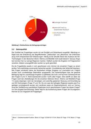 Kapitel 5 Methodik und Erhebungsverlauf



        5     Methodik und Erhebungsverlauf

        5.1    Organisation
        Dem Versand der Fragbögen ging zeitlich die telefonische Kontaktaufnahme zu den Personen
        in den Regionen voraus. Aufgrund der unterschiedlichen Zuständigkeiten wurden in Regionen,
        in denen zuvor noch keine persönliche Kommunikation stattgefunden hatte, telefonisch die ent-
        sprechenden Ansprechpartner erfasst.
        Um auf die schriftliche Befragung aufmerksam zu machen und ggf. neue Kontakte herzustellen,
        wurde der Fragebogen eine Woche vor seinem Versand durch einen Newsletter angekündigt.
        Aufgrund des ausgedehnten Newsletter-Verteilers, welcher in seinem Umfang die Projektdaten-
        bank weit überschreitet, sollte so die Chance genutzt werden, weitere Interessenten für die Be-
        teiligung an der Befragung zu gewinnen. Zur gleichen Zeit wurden auf der projekteigenen Ho-
        mepage der Fragebogen sowie das dazu gehörige Informationsblatt zum Herunterladen bereit-
        gestellt.
        Der Versand der schriftlichen Befragung auf postalischem Weg fand am 18.07.2008 statt. Es
        wurden zunächst 57 Fragebögen an Einzelpersonen verschickt, denen im Verlauf der nächsten
        Wochen weitere 25 Fragebögen folgten. Somit wurden insgesamt 82 Fragebögen an Regionen
        verschickt. Die Befragungsunterlagen befinden sich im Anhang.

        5.2    Rücklaufquote
        In die Auswertung sind alle bis zum 07.11.2008 eingegangenen Fragebögen eingeflossen. Al-
        lerdings wurden in der Folgezeit auch weiterhin Befragungsunterlagen versandt bzw. konnten im
        Internet heruntergeladen werden. Die verspätet eingehenden Fragebögen werden für das weite-
        re Forschungsvorgehen berücksichtigt.
        Etwa drei Wochen nach dem Versand der ersten Fragebögen wurden im Rahmen einer telefo-
        nischen Nachfassaktion alle zuvor angeschriebenen Regionen, die noch keinen Fragebogen
        zurück geschickt hatten, erneut kontaktiert. Als Ergebnis der telefonischen und schriftlichen
        Kontaktaufnahme zu Regionen haben sich 12 neue Ansprechpartner für bereits in der Projekt-
        datenbank erfasste Regionen ergeben.
        Von den 82 versandten Fragebögen trafen 52 ausgefüllt bis zum Auswertungsbeginn wieder ein
        und sind in die Auswertung eingeflossen. Zusätzlich sind uns zwei Fragebögen selbstmotiviert
        (Download des schriftlichen Fragebogens von der Projekt-Homepage) aus bisher nicht über die
        Projektdatenbank erfasste Regionen eingegangen, die nicht in die Rücklaufquote einfließen,
        aber in der Auswertung berücksichtigt werden. Durch diese zusätzlichen Fragebögen ergibt sich
        für die Auswertung insgesamt eine Anzahl von 54 berücksichtigten Fragebögen und eine Rück-
        laufquote von 63,5 % (siehe Abbildung 5).




        20
 