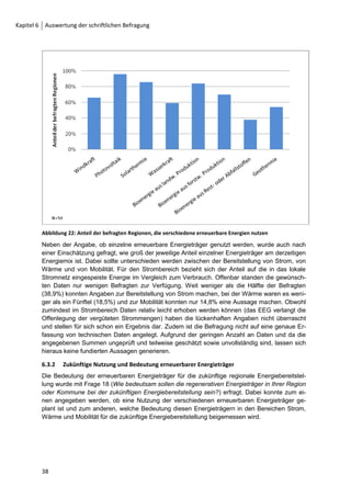 Kapitel 6 Auswertung der schriftlichen Befragung



         Darüber hinaus führt ein beachtlicher Teil der befragten Akteure an, dass durch einen solchen
         Beschluss ein Handlungsrahmen abgesteckt wird, der Orientierung und Glaubwürdigkeit bietet
         sowie zur Planungssicherheit beiträgt. Durch einen politischen Beschluss kann zudem eine
         nachhaltige Entwicklung der Kommune festgeschrieben werden. Acht Befragte sehen in einer
         Beschlussfassung vor allem eine motivierende Wirkung und eine Vorbildfunktion für umliegende
         Regionen ohne Beschlussfassung. Eine geringe Anzahl sieht die Förderung der Akzeptanz in
         der Bevölkerung als wichtiger Grund für eine Beschlussfassung. Drei der 54 Befragten begrün-
         den ihre geringe Einschätzung damit, dass sie private Handlungspläne für wichtiger halten.
         In etwa 80 % der Regionen, die das Ziel der Umstellung der Energieversorgung verfolgen, wur-
         de dieses Ziel in Form eines politischen Beschlusses festgehalten und diesem politischen Be-
         schluss eine wichtige Rolle für den Umstellungsprozess beigemessen. Für das weitere For-
         schungsvorgehen sind das Zustandekommen, und auch die Funktionen von Beschlüssen vertie-
         fend zu analysieren.



         6.2.3      Ziele und Zeithorizonte der Beschlüsse und Zielkonzepte
         Bei den Fragen 9, 10 und 11 stehen die EE-Ausbauziele, der jeweilige Zeithorizont für die Um-
         setzung und eine detaillierte Betrachtung der Ziele in Bezug auf bestimmte Verbrauchersektoren
         (öffentliche Einrichtungen, Industrie, Privatverbraucher) im Mittelpunkt.
         Die Frage 10 (Wie viel Prozent der Energie sollen laut Zielkonzept/Beschluss insgesamt in Ihrer
         Region oder Kommune durch EE gestellt werden?) fragt nach den festgelegten EE-
         Ausbauzielen (für die Bereiche Strom, Wärme und Mobilität), die prozentual angegeben werden
         sollen. Dies liefert einen Überblick, welche technischen Ausbauziele hinter den 30 Zielkonzep-
         ten bzw. 28 Beschlüssen stehen.




         Abbildung 16: Festgelegte EE-Ausbauziele für die Bereiche Strom, Wärme, Mobilität.
         Filter: Zielkonzept (Frage 1) und/oder Beschluss (Frage 2) ungleich „nein“

         Abbildung 16 stellt die Angaben zu den EE-Ausbauzielen dar. Das Schaubild zeigt drei Gruppen
         von Regionen. Erstens zeigt es Regionen, deren Zieldefinitionen EE-Ausbauziele von über 80%
         der vor Ort verbrauchten Energie festlegen und welche somit Ausbauziele einer EE-Region im
         Sinne des Projektes verfolgen.11 Zweitens werden regionale Ausbauziele erfasst, die unter 80 %

         11
              Siehe dazu die Ausführungen oben im Kapitel 3.2.2.

         30
 