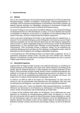 1     Zusammenfassung

1.1    Abstract
Das von der Universität Kassel und der gemeinnützigen Gesellschaft zur Förderung dezentraler
Energietechnologien (deENet) durchgeführte Verbundprojekt „Entwicklungsperspektiven für
nachhaltige 100%-Erneuerbare-Energie-Regionen in Deutschland“ dokumentiert, analysiert und
bewertet regionale Aktivitäten zur vollständigen Versorgung mit Erneuerbaren Energien (EE)
und unterstützt regionale Akteure bei der Umstellung der Energieversorgung.
Vor diesem Hintergrund war es das Ziel der schriftlichen Befragung, einen wesentlichen Beitrag
zur Bestandsaufnahme von 100%-EE-Regionen zu leisten, um so einen Überblick über die Ziele
und Aktivitäten von Regionen und Kommunen zu ermöglichen und eine Datengrundlage für die
weitere Forschungs- und Kommunikationsarbeit des Projektes zu generieren.
Ferner wurde durch die Befragung der Kontakt zu den regionalen Akteuren aufgebaut bzw. in-
tensiviert. Für die schriftliche Befragung wurden 82 Regionen und Kommunen aus der Projekt-
datenbank ausgewählt, die nach dem Stand der Recherchen als 100%-Regionen angesprochen
werden konnten. Zu diesen ausgewählten Regionen und Kommunen wurden die identifizierten
Ansprechpartner zur ihren regionalen Zielen, Aktivitäten und Einschätzungen in Bezug auf den
Themenbereich „100% Erneuerbare Energie in Regionen“ befragt. Für die Auswertung der
schriftlichen Befragung konnte auf Daten aus 54 Fragebögen zurückgegriffen werden -diese 54
Datensätze sind die Grundlage für die nachfolgend dargestellten Ergebnisse.
In die Entwicklung der 100%-EE-Regionen-Karte sind weitere Daten eingeflossen, die z.B. in
persönlichen Gesprächen erhoben wurden. Die Karte gibt einen Überblick über 100%-EE-
Regionen in Deutschland und stellt somit ein wichtiges Zwischenergebnis dar, das im Laufe des
Projekts weiter verfeinert werden soll

1.2    Wesentliche Ergebnisse
Insgesamt 80% der Regionen haben entweder einen politischen Beschluss zur Umstellung der
Energieversorgung auf EE getroffen oder planen einen solchen Beschluss. Die Befragung hat
gezeigt, dass ein politischer Beschluss in vielen Regionen eine wichtige Wegmarke auf dem
Weg zu 100%-Erneuerbare Energien darstellt. Welche Funktion und Bedeutung politischen Be-
schlüssen im Prozess der Umstellung der Energieversorgung zukommt und welche Vor- oder
Nachteile je nach Art der Ausgestaltung des Beschlusses damit verbunden sein können, sind
Fragen denen im weiteren Forschungsverlauf nachgegangen werden soll.
Im Zeitraum von 2005 bis 2008 ist die Anzahl von 100%-Beschlüssen von etwa einem Be-
schluss pro Jahr auf durchschnittlich sechs Beschlüsse pro Jahr angestiegen. Dies zeigt, dass
die Verbreitung von EE-Regionen in den letzten Jahren eine hohe Dynamik entwickelt hat.
Auffallend ist, dass nicht in erster Linie Blockaden, Meinungsverschiedenheiten und politische
Differenzen als Hemmnisse für die Entwicklung von Zielkonzepten und Beschlüssen gesehen
werden, sondern die Koordination oder die Beschaffung von Fördermitteln.
In Hinblick auf die inhaltlichen Ziele geben von 39 Regionen, die ein Zielkonzept bzw. einen
Beschluss zur Umstellung der Energieversorgung gefasst haben, 26 Regionen an, mehr als
80% des verbrauchten Stroms regional auf Basis Erneuerbarer Energie bereitstellen zu wollen.
Für den Wärmebereich haben sich dieses Ziel 20 Regionen und für den Mobilitätsbereich elf
Regionen gesteckt. Des Weiteren wurde in elf der erfassten Regionen ein Zielkonzept bzw. ein
Beschluss entwickelt, welches/r das Ziel eines über 80%igen Ausbaus von EE für die Bereiche
3
 