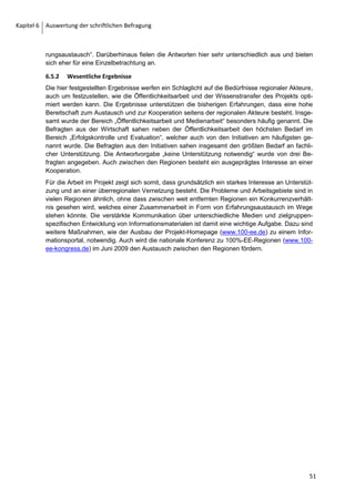 Kapitel 6 Auswertung der schriftlichen Befragung




         6.4       Block C: Einschätzungen zum Umstellungsprozess und zur Akteursbeteiligung

         6.4.1       Überblick
         Die Fragen in Block C beziehen sich auf Akteure, Motive und Erfolgsfaktoren bei der Umstellung
         der Energieversorgung auf EE. Da Einstellungen, Motivationen und Einschätzungen erfragt
         werden, sind die Funktionen der befragten Personen von besonderer Bedeutung.
         Beim Personenkreis der Befragten handelt es sich in der Regel um Schlüsselakteure in den
         regionalen Prozessen. Zum Teil sind es Entscheidungsträger, „Kümmerer“ oder Promotoren, die
         bei einer vertiefenden Betrachtung auch typisiert werden könnten (vgl. BAUM, NOVA-Institut
         u.a.).17 Sie verfügen in der Regel über einen umfassenden Überblick über die Aktivitäten in der
         Region und sind an Entscheidungen und Umsetzungsprozessen beteiligt. Trotzdem ist nicht
         ausgeschlossen, dass Akteure durch die Wahrnehmung spezifischer Funktionen in unterschied-
         lichen Institutionen divergierende Interessen vertreten, die zu stark abweichenden Antworten
         führen. Daher ist es sinnvoll, bei diesen subjektiven Antworten Gruppierungen vorzunehmen,
         um die speziellen Sichtweisen der Akteure herauszuarbeiten. Die Gruppen, die schon in Kapitel
         6.1.2 eingeführt und genauer beschrieben wurden, sind in der folgenden Tabelle nochmal auf-
         gelistet.
         Tabelle 3: Kategorisierung nach Akteursgruppen der Befragten

          Kategorie                      Beschreibung                                                      N=
          Politik                        Bürgermeister, Landräte, Stadträte usw.                           14
          Initiativen                    Vorsitzende von Vereinen, Initiativen oder Verbänden              12
          Verwaltung                     Umwelt-, Regional-, Entwicklungsverwaltung, sonstige Verwaltung   21
          Unternehmen                    Unternehmen und Dienstleiter aus dem Energiebereich                7
          Gesamt                                                                                           54


         Besonderer Interpretationsbedarf ist dann gegeben, wenn es starke Abweichungen zwischen
         den Gruppen gibt. Weiterhin sind in diesem Gruppenvergleich die Extremwerte sowie generelle
         Abweichungen vom Mittelwert interessante Ansatzpunkte für die Interpretation. Bei mehreren
         Fragen wurden von Einzelnen keine auswertbaren Antworten gegeben, sodass die Anzahl der
         zugrunde gelegten Antworten z.T. um ein oder zwei Fälle schwankt.
         Die Fragen haben insgesamt nicht den Anspruch klassischer sozial-psychologischer Untersu-
         chungen, sie sollen eine Momentaufnahme und erste Ergebnisse liefern, um weitere Fragestel-
         lungen und Forschungsbedarf aufzuzeigen.


         6.4.2       Einstellung der Akteure
         Im ersten Bereich wird die subjektive Bewertung von Akteursgruppen betrachtet. Dabei wurde
         bewusst eine Auswahl getroffen, um die Befragung handhabbar zu machen. Somit konnten
         nicht alle Verästelungen in Form einer Netzwerkanalyse verfolgt werden. Beantwortet werden
         sollte Frage 20: „Wie schätzen Sie die Einstellung der am Prozess beteiligten Akteure zu die-
         sem Prozess ein?“. Die Ergebnisse werden in Abbildung 25 verdeutlicht. Die Abbildung bildet


         17
              Tischer, et al., 2006, S. 92 ff.

         42
 