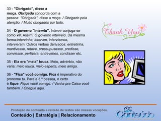 33 - "Obrigado", disse a
moça. Obrigado concorda com a
pessoa: "Obrigada", disse a moça. / Obrigado pela
atenção. / Muito obrigados por tudo.
34 - O governo "interviu". Intervir conjuga-se
como vir. Assim: O governo interveio. Da mesma
forma:intervinha, intervim, interviemos,
intervieram. Outros verbos derivados: entretinha,
mantivesse, reteve, pressupusesse, predisse,
conviesse, perfizera, entrevimos, condisser etc.
35 - Ela era "meia" louca. Meio, advérbio, não
varia: meio louca, meio esperta, meio amiga.
36 - "Fica" você comigo. Fica é imperativo do
pronome tu. Para a 3.ª pessoa, o certo
é fique: Fique você comigo. / Venha pra Caixa você
também. / Chegue aqui.

Produção de conteúdo e revisão de textos são nossas vocações.

Conteúdo | Estratégia | Relacionamento

 