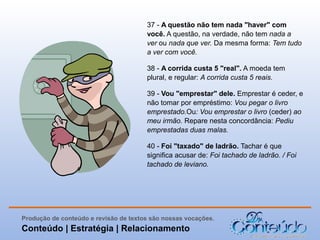 37 - A questão não tem nada "haver" com
você. A questão, na verdade, não tem nada a
ver ou nada que ver. Da mesma forma: Tem tudo
a ver com você.
38 - A corrida custa 5 "real". A moeda tem
plural, e regular: A corrida custa 5 reais.
39 - Vou "emprestar" dele. Emprestar é ceder, e
não tomar por empréstimo: Vou pegar o livro
emprestado.Ou: Vou emprestar o livro (ceder) ao
meu irmão. Repare nesta concordância: Pediu
emprestadas duas malas.
40 - Foi "taxado" de ladrão. Tachar é que
significa acusar de: Foi tachado de ladrão. / Foi
tachado de leviano.

Produção de conteúdo e revisão de textos são nossas vocações.

Conteúdo | Estratégia | Relacionamento

 