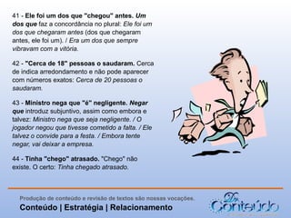 41 - Ele foi um dos que "chegou" antes. Um 
dos que faz a concordância no plural: Ele foi um
dos que chegaram antes (dos que chegaram
antes, ele foi um). / Era um dos que sempre
vibravam com a vitória.
42 - "Cerca de 18" pessoas o saudaram. Cerca
de indica arredondamento e não pode aparecer
com números exatos: Cerca de 20 pessoas o
saudaram.
43 - Ministro nega que "é" negligente. Negar 
que introduz subjuntivo, assim como embora e
talvez: Ministro nega que seja negligente. / O
jogador negou que tivesse cometido a falta. / Ele
talvez o convide para a festa. / Embora tente
negar, vai deixar a empresa.
44 - Tinha "chego" atrasado. "Chego" não
existe. O certo: Tinha chegado atrasado.

Produção de conteúdo e revisão de textos são nossas vocações.

Conteúdo | Estratégia | Relacionamento

 