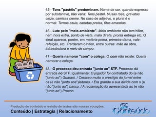 45 - Tons "pastéis" predominam. Nome de cor, quando expresso
por substantivo, não varia: Tons pastel, blusas rosa, gravatas
cinza, camisas creme. No caso de adjetivo, o plural é o
normal: Ternos azuis, canetas pretas, fitas amarelas.
46 - Lute pelo "meio-ambiente". Meio ambiente não tem hífen,
nem hora extra, ponto de vista, mala direta, pronta entrega etc. O
sinal aparece, porém, em matéria-prima, primeira-dama, valerefeição, etc. Perderam o hífen, entre outras: mão de obra,
infraestrutura e meio de campo.
47 - Queria namorar "com" o colega. O com não existe: Queria
namorar o colega.
48 - O processo deu entrada "junto ao" STF. Processo dá
entrada no STF. Igualmente: O jogador foi contratado do (e não
"junto ao") Guarani. / Cresceu muito o prestígio do jornal entre
os (e não "junto aos")leitores. / Era grande a sua dívida com o (e
não "junto ao") banco. / A reclamação foi apresentada ao (e não
"junto ao") Procon.

Produção de conteúdo e revisão de textos são nossas vocações.

Conteúdo | Estratégia | Relacionamento

 
