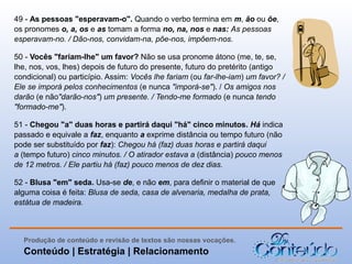 49 - As pessoas "esperavam-o". Quando o verbo termina em m, ão ou õe,
os pronomes o, a, os e as tomam a forma no, na, nos e nas: As pessoas
esperavam-no. / Dão-nos, convidam-na, põe-nos, impõem-nos.
50 - Vocês "fariam-lhe" um favor? Não se usa pronome átono (me, te, se,
lhe, nos, vos, lhes) depois de futuro do presente, futuro do pretérito (antigo
condicional) ou particípio. Assim: Vocês lhe fariam (ou far-lhe-iam) um favor? /
Ele se imporá pelos conhecimentos (e nunca "imporá-se"). / Os amigos nos
darão (e não"darão-nos") um presente. / Tendo-me formado (e nunca tendo
"formado-me").
51 - Chegou "a" duas horas e partirá daqui "há" cinco minutos. Há indica
passado e equivale a faz, enquanto a exprime distância ou tempo futuro (não
pode ser substituído por faz): Chegou há (faz) duas horas e partirá daqui
a (tempo futuro) cinco minutos. / O atirador estava a (distância) pouco menos
de 12 metros. / Ele partiu há (faz) pouco menos de dez dias.
52 - Blusa "em" seda. Usa-se de, e não em, para definir o material de que
alguma coisa é feita: Blusa de seda, casa de alvenaria, medalha de prata,
estátua de madeira.

Produção de conteúdo e revisão de textos são nossas vocações.

Conteúdo | Estratégia | Relacionamento

 
