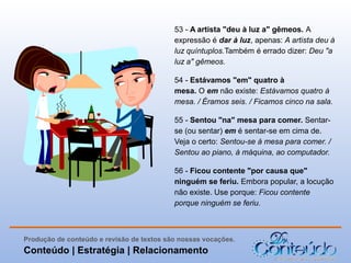 53 - A artista "deu à luz a" gêmeos. A
expressão é dar à luz, apenas: A artista deu à
luz quíntuplos.Também é errado dizer: Deu "a
luz a" gêmeos.
54 - Estávamos "em" quatro à
mesa. O em não existe: Estávamos quatro à
mesa. / Éramos seis. / Ficamos cinco na sala.
55 - Sentou "na" mesa para comer. Sentarse (ou sentar) em é sentar-se em cima de.
Veja o certo: Sentou-se à mesa para comer. /
Sentou ao piano, à máquina, ao computador.
56 - Ficou contente "por causa que"
ninguém se feriu. Embora popular, a locução
não existe. Use porque: Ficou contente
porque ninguém se feriu.

Produção de conteúdo e revisão de textos são nossas vocações.

Conteúdo | Estratégia | Relacionamento

 