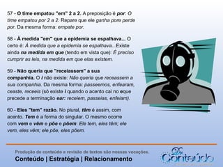 57 - O time empatou "em" 2 a 2. A preposição é por: O
time empatou por 2 a 2. Repare que ele ganha pore perde
por. Da mesma forma: empate por.
58 - À medida "em" que a epidemia se espalhava... O
certo é: À medida que a epidemia se espalhava...Existe
ainda na medida em que (tendo em vista que): É preciso
cumprir as leis, na medida em que elas existem.
59 - Não queria que "receiassem" a sua
companhia. O i não existe: Não queria que receassem a
sua companhia. Da mesma forma: passeemos, enfearam,
ceaste, receeis (só existe i quando o acento cai no eque
precede a terminação ear: receiem, passeias, enfeiam).
60 - Eles "tem" razão. No plural, têm é assim, com
acento. Tem é a forma do singular. O mesmo ocorre
com vem e vêm e põe e põem: Ele tem, eles têm; ele
vem, eles vêm; ele põe, eles põem.

Produção de conteúdo e revisão de textos são nossas vocações.

Conteúdo | Estratégia | Relacionamento

 