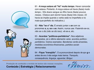 61 - A moça estava ali "há" muito tempo. Haver concorda
com estava. Portanto: A moça estava ali havia (fazia) muito
tempo. / Ele doara sangue ao filho havia (fazia) poucos
meses. / Estava sem dormir havia (fazia) três meses. (O
havia se impõe quando o verbo está no imperfeito e no
mais-que-perfeito do indicativo.)
62 - Não "se o" diz. É errado juntar o se com os
pronomes o, a, os e as. Assim, nunca use: Fazendo-se-os,
não se o diz (não se diz isso), vê-se-a, etc.
63 - Acordos "políticos-partidários". Nos adjetivos
compostos, só o último elemento varia: acordos políticopartidários. Outros exemplos: Bandeiras verde-amarelas,
medidas econômico-financeiras, partidos socialdemocratas.
64 - Fique "tranqüilo". O u pronunciável depois de q e g e
antes de e e i não exige mais trema: Tranquilo,
consequência, linguiça, aguentar, Birigui.
Produção de conteúdo e revisão de textos são nossas vocações.

Conteúdo | Estratégia | Relacionamento

 