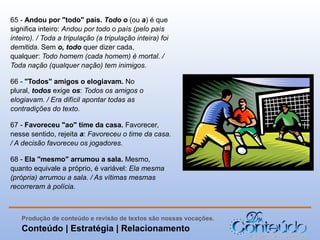 65 - Andou por "todo" país. Todo o (ou a) é que
significa inteiro: Andou por todo o país (pelo país
inteiro). / Toda a tripulação (a tripulação inteira) foi
demitida. Sem o, todo quer dizer cada,
qualquer: Todo homem (cada homem) é mortal. /
Toda nação (qualquer nação) tem inimigos.
66 - "Todos" amigos o elogiavam. No
plural, todos exige os: Todos os amigos o
elogiavam. / Era difícil apontar todas as
contradições do texto.
67 - Favoreceu "ao" time da casa. Favorecer,
nesse sentido, rejeita a: Favoreceu o time da casa.
/ A decisão favoreceu os jogadores.
68 - Ela "mesmo" arrumou a sala. Mesmo,
quanto equivale a próprio, é variável: Ela mesma
(própria) arrumou a sala. / As vítimas mesmas
recorreram à polícia.

Produção de conteúdo e revisão de textos são nossas vocações.

Conteúdo | Estratégia | Relacionamento

 