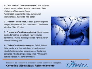 1 - "Mal cheiro", "mau-humorado". Mal opõe-se
a bem; e mau, a bom. Assim: mau cheiro (bom
cheiro), mal-humorado (bemhumorado). Igualmente: mau humor, malintencionado, mau jeito, mal-estar.
2 - "Fazem" cinco anos. Fazer, quando exprime
tempo, é impessoal: Faz cinco anos. / Fazia dois
séculos. / Fez 15 dias.
3 - "Houveram" muitos acidentes. Haver, como
existir, também é invariável: Houve muitos
acidentes. / Havia muitas pessoas. / Deve haver
muitos casos iguais.
4 - "Existe" muitas esperanças. Existir, bastar,
faltar, restar e sobrar admitem normalmente o
plural:Existem muitas esperanças. / Bastariam
dois dias. / Faltavam poucas peças. / Restaram
alguns objetos. / Sobravam ideias.
Produção de conteúdo e revisão de textos são nossas vocações.

Conteúdo | Estratégia | Relacionamento

 