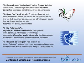 73 - Comeu frango "ao invés de" peixe. Em vez de indica
substituição: Comeu frango em vez de peixe.Ao invés
de significa apenas ao contrário: Ao invés de entrar, saiu.
74 - Se eu "ver" você por aí... O certo é: Se eu vir, revir,
previr. Da mesma forma: Se eu vier (de vir),convier; se eu
tiver (de ter), mantiver; se ele puser (de pôr), impuser; se ele
fizer (de fazer), desfizer; se nós
dissermos (de dizer), predissermos.
75 - Ele "intermedia" a
negociação. Mediar e intermediar conjugam-se
como odiar: Ele intermedeia (ou medeia) a
negociação. Remediar, ansiar e incendiar também seguem
essa norma: Remedeiam, que eles anseiem, incendeio.
76 - Ninguém se "adequa". Não existem as
formas "adequa", "adeque“ etc., mas apenas aquelas em que
o acento cai no a ou o: adequaram, adequou, adequasse etc.

Produção de conteúdo e revisão de textos são nossas vocações.

Conteúdo | Estratégia | Relacionamento

 
