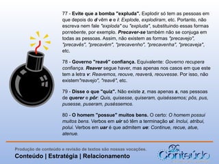 77 - Evite que a bomba "expluda". Explodir só tem as pessoas em
que depois do d vêm e e i: Explode, explodiram, etc. Portanto, não
escreva nem fale "exploda" ou "expluda", substituindo essas formas
porrebente, por exemplo. Precaver-se também não se conjuga em
todas as pessoas. Assim, não existem as formas "precavejo",
"precavês", "precavém", "precavenho", "precavenha", "precaveja",
etc.
78 - Governo "reavê" confiança. Equivalente: Governo recupera
confiança. Reaver segue haver, mas apenas nos casos em que este
tem a letra v: Reavemos, reouve, reaverá, reouvesse. Por isso, não
existem"reavejo", "reavê", etc.
79 - Disse o que "quiz". Não existe z, mas apenas s, nas pessoas
de querer e pôr: Quis, quisesse, quiseram, quiséssemos; pôs, pus,
pusesse, puseram, puséssemos.
80 - O homem "possue" muitos bens. O certo: O homem possui
muitos bens. Verbos em uir só têm a terminação ui: Inclui, atribui,
polui. Verbos em uar é que admitem ue: Continue, recue, atue,
atenue.
Produção de conteúdo e revisão de textos são nossas vocações.

Conteúdo | Estratégia | Relacionamento

 