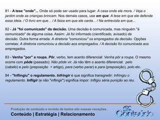 81 - A tese "onde"... Onde só pode ser usado para lugar: A casa onde ele mora. / Veja o
jardim onde as crianças brincam. Nos demais casos, use em que: A tese em que ele defende
essa ideia. / O livro em que... / A faixa em que ele canta... / Na entrevista em que...
82 - Já "foi comunicado" da decisão. Uma decisão é comunicada, mas ninguém "é
comunicado" de alguma coisa. Assim: Já foi informado (cientificado, avisado) da
decisão. Outra forma errada: A diretoria "comunicou" os empregados da decisão. Opções
corretas: A diretoria comunicou a decisão aos empregados. / A decisão foi comunicada aos
empregados.
83 - Venha "por" a roupa. Pôr, verbo, tem acento diferencial: Venha pôr a roupa. O mesmo
ocorre com pôde (passado): Não pôde vir. Já não têm o acento diferencial: pelo
(cabelo) e pelo (preposição + artigo), para (verbo parar) e para (preposição), polo etc.
84 - "Inflingiu" o regulamento. Infringir é que significa transgredir: Infringiu o
regulamento. Infligir (e não "inflingir") significa impor: Infligiu séria punição ao réu.

Produção de conteúdo e revisão de textos são nossas vocações.

Conteúdo | Estratégia | Relacionamento

 