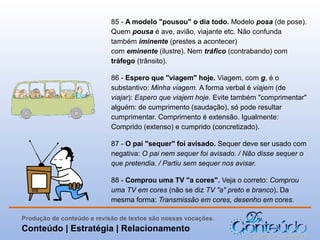 85 - A modelo "pousou" o dia todo. Modelo posa (de pose).
Quem pousa é ave, avião, viajante etc. Não confunda
também iminente (prestes a acontecer)
com eminente (ilustre). Nem tráfico (contrabando) com
tráfego (trânsito).
86 - Espero que "viagem" hoje. Viagem, com g, é o
substantivo: Minha viagem. A forma verbal é viajem (de
viajar): Espero que viajem hoje. Evite também "comprimentar"
alguém: de cumprimento (saudação), só pode resultar
cumprimentar. Comprimento é extensão. Igualmente:
Comprido (extenso) e cumprido (concretizado).
87 - O pai "sequer" foi avisado. Sequer deve ser usado com
negativa: O pai nem sequer foi avisado. / Não disse sequer o
que pretendia. / Partiu sem sequer nos avisar.
88 - Comprou uma TV "a cores". Veja o correto: Comprou
uma TV em cores (não se diz TV "a" preto e branco). Da
mesma forma: Transmissão em cores, desenho em cores.
Produção de conteúdo e revisão de textos são nossas vocações.

Conteúdo | Estratégia | Relacionamento

 