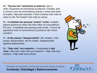 89 - "Causou-me" estranheza as palavras. Use o
certo: Causaram-me estranheza as palavras. Cuidado, pois
é comum o erro de concordância quando o verbo está antes
do sujeito. Veja outro exemplo: Foram iniciadas esta noite as
obras (e não "foi iniciado" esta noite as obras).
90 - A realidade das pessoas "podem" mudar. Cuidado:
palavra próxima ao verbo não deve influir na concordância.
Por isso : A realidade das pessoas pode mudar. / A troca de
agressões entre os funcionários foi punida (e não "foram
punidas").
91 - O fato passou "desapercebido". Na verdade, o fato
passou despercebido, não foi notado. Desapercebido
significa desprevenido.
92 - "Haja visto" seu empenho... A expressão é haja
vista e não varia: Haja vista seu empenho. / Haja vista seus
esforços. / Haja vista suas críticas.

Produção de conteúdo e revisão de textos são nossas vocações.

Conteúdo | Estratégia | Relacionamento

 