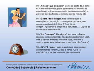 93 - A moça "que ele gosta". Como se gosta de, o certo
é: A moça de que ele gosta. Igualmente: O dinheiro de
que dispõe, o filme a que assistiu (e não que assistiu), a
prova de que participou, o amigo a que se referiu, etc.
94 - É hora "dele" chegar. Não se deve fazer a
contração da preposição com artigo ou pronome, nos
casos seguidos de infinitivo: É hora de ele
chegar. / Apesar de o amigo tê-lo convidado... / Depois de
esses fatos terem ocorrido...
95 - Vou "consigo". Consigo só tem valor reflexivo
(pensou consigo mesmo) e não pode substituir com você,
com o senhor. Portanto: Vou com você, vou com o
senhor. Igualmente: Isto é para o senhor (e não "para si").
96 - Já "é" 8 horas. Horas e as demais palavras que
definem tempo variam: Já são 8 horas. / Já é (e
não"são") 1 hora, já é meio-dia, já é meia-noite.

Produção de conteúdo e revisão de textos são nossas vocações.

Conteúdo | Estratégia | Relacionamento

 