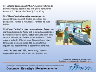 97 - A festa começa às 8 "hrs.". As abreviaturas do
sistema métrico decimal não têm plural nem ponto.
Assim: 8 h, 2 km (e não "kms."), 5 m, 10 kg.
98 - "Dado" os índices das pesquisas... A
concordância é normal: Dados os índices das
pesquisas... / Dado o resultado... / Dadas as suas
ideias...
99 - Ficou "sobre" a mira do assaltante. Sob é que
significa debaixo de: Ficou sob a mira do assaltante. /
Escondeu-se sob a cama. Sobre equivale a em cima
de ou a respeito de: Estava sobre o telhado. / Falou
sobre a inflação. E lembre-se: O animal ou o piano
têm cauda e o doce, calda. Da mesma forma,
alguém traz alguma coisa e alguém vai para trás.
100 - "Ao meu ver". Não existe artigo nessas
expressões: A meu ver, a seu ver, a nosso ver.
Original por O Estado de S. Paulo - 1997.
Atualizado e revisado por Dr. Conteúdo - 2011.

Produção de conteúdo e revisão de textos são nossas vocações.

Conteúdo | Estratégia | Relacionamento

 
