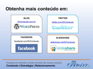 Obtenha mais conteúdo em:
BLOG

TWITTER

DrConteudo.com.br

twitter.com/DrConteudo

FACEBOOK

SLIDESHARE

facebook.com/DrConteudo

slideshare.net/DrConteudo

Produção de conteúdo e revisão de textos são nossas vocações.

Conteúdo | Estratégia | Relacionamento

 