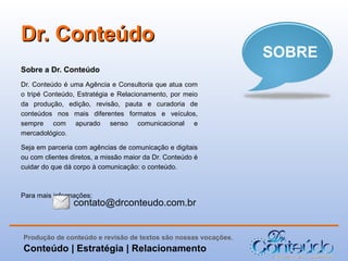 Dr. Conteúdo
Sobre a Dr. Conteúdo
Dr. Conteúdo é uma Agência e Consultoria que atua com
o tripé Conteúdo, Estratégia e Relacionamento, por meio
da produção, edição, revisão, pauta e curadoria de
conteúdos nos mais diferentes formatos e veículos,
sempre com apurado senso comunicacional e
mercadológico.
Seja em parceria com agências de comunicação e digitais
ou com clientes diretos, a missão maior da Dr. Conteúdo é
cuidar do que dá corpo à comunicação: o conteúdo.

Para mais informações:

contato@drconteudo.com.br

Produção de conteúdo e revisão de textos são nossas vocações.

Conteúdo | Estratégia | Relacionamento

SOBRE

 