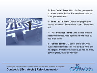 5 - Para "mim" fazer. Mim não faz, porque não
pode ser sujeito. Assim: Para eu fazer, para eu
dizer, para eu trazer.
6 - Entre "eu" e você. Depois de preposição,
usa-se mim ou ti: Entre mim e você. / Entre eles
e ti.
7 - "Há" dez anos "atrás". Há e atrás indicam
passado na frase. Use apenas há dez anos ou
dez anos atrás.
8 - "Entrar dentro". O certo: entrar em. Veja
outras redundâncias: Sair fora ou para fora, elo
de ligação, monopólio exclusivo, já não há mais,
ganhar grátis, viúva do falecido.

Produção de conteúdo e revisão de textos são nossas vocações.

Conteúdo | Estratégia | Relacionamento

 