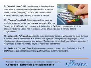 9 - "Venda à prazo". Não existe crase antes de palavra
masculina, a menos que esteja subentendida a palavra
moda: Salto à (moda de) Luís XV. Nos demais casos:
A salvo, a bordo, a pé, a esmo, a cavalo, a caráter.
10 - "Porque" você foi? Sempre que estiver clara ou
implícita a palavra razão, use por que separado: Por que
(razão) você foi? / Não sei por que (razão) ele faltou. / Explique por que razão você se
atrasou. Porque é usado nas respostas: Ele se atrasou porque o trânsito estava
congestionado.
11 - Vai assistir "o" jogo hoje. Assistir como presenciar exige a: Vai assistir ao jogo, à missa,
à sessão. Outros verbos com a: A medida não agradou (desagradou) à população. / Eles
obedeceram (desobedeceram) aos avisos. / Aspirava ao cargo de diretor. / Pagou ao amigo. /
Respondeu à carta. / Sucedeu ao pai. / Visava aos estudantes.
12 - Preferia ir "do que" ficar. Prefere-se sempre uma coisa a outra: Preferia ir a ficar. É
preferível segue a mesma norma: É preferível lutar a morrer sem glória.

Produção de conteúdo e revisão de textos são nossas vocações.

Conteúdo | Estratégia | Relacionamento

 