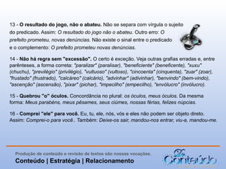 13 - O resultado do jogo, não o abateu. Não se separa com vírgula o sujeito
do predicado. Assim: O resultado do jogo não o abateu. Outro erro: O
prefeito prometeu, novas denúncias. Não existe o sinal entre o predicado
e o complemento: O prefeito prometeu novas denúncias.
14 - Não há regra sem "excessão". O certo é exceção. Veja outras grafias erradas e, entre
parênteses, a forma correta: "paralizar" (paralisar), "beneficiente" (beneficente), "xuxu"
(chuchu), "previlégio" (privilégio), "vultuoso" (vultoso), "cincoenta" (cinquenta), "zuar" (zoar),
"frustado" (frustrado), "calcáreo" (calcário), "advinhar" (adivinhar), "benvindo" (bem-vindo),
"ascenção" (ascensão), "pixar" (pichar), "impecilho" (empecilho), "envólucro" (invólucro).
15 - Quebrou "o" óculos. Concordância no plural: os óculos, meus óculos. Da mesma
forma: Meus parabéns, meus pêsames, seus ciúmes, nossas férias, felizes núpcias.
16 - Comprei "ele" para você. Eu, tu, ele, nós, vós e eles não podem ser objeto direto.
Assim: Comprei-o para você.. Também: Deixe-os sair, mandou-nos entrar, viu-a, mandou-me.

Produção de conteúdo e revisão de textos são nossas vocações.

Conteúdo | Estratégia | Relacionamento

 