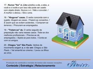 17 - Nunca "lhe" vi. Lhe substitui a ele, a eles, a
você e a vocês e por isso não pode ser usado
com objeto direto: Nunca o vi. / Não o convidei. /
A mulher o deixou. / Ela o ama.
18 - "Aluga-se" casas. O verbo concorda com o
sujeito: Alugam-se casas. / Fazem-se consertos. /
É assim que se evitam acidentes. / Compram-se
terrenos. / Procuram-se empregados.
19 - "Tratam-se" de. O verbo seguido de
preposição não varia nesses casos: Trata-se dos
melhores profissionais. / Precisa-se de
empregados. / Apela-se para todos. / Conta-se
com os amigos.
20 - Chegou "em" São Paulo. Verbos de
movimento exigem a, e não em: Chegou a São
Paulo. / Vai amanhã ao cinema. / Levou os filhos
ao circo.

Produção de conteúdo e revisão de textos são nossas vocações.

Conteúdo | Estratégia | Relacionamento

 