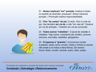 21 - Atraso implicará "em" punição. Implicar é direto
no sentido de acarretar, pressupor: Atraso implicará
punição. / Promoção implica responsabilidade.
22 - Vive "às custas" do pai. O certo: Vive à custa do
pai. Use também em via de, e não "em vias de": Espécie
em via de extinção. / Trabalho em via de conclusão.
23 - Todos somos "cidadões". O plural de cidadão é
cidadãos. Veja outros: caracteres (de caráter), juniores,
seniores, escrivães, tabeliães, gângsteres.
24 - O ingresso é "gratuíto". A pronúncia correta
é gratúito, assim como circúito, intúito e fortúito (o acento
não existe e só indica a letra tônica). Da mesma
forma: flúido, condôr, recórde, aváro, ibéro, pólipo.

Produção de conteúdo e revisão de textos são nossas vocações.

Conteúdo | Estratégia | Relacionamento

 
