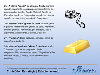 25 - A última "seção" de cinema. Seção significa
divisão, repartição, e sessão equivale a tempo de
uma reunião, função: Seção Eleitoral, Seção de
Esportes, seção de brinquedos; sessão de cinema,
sessão de pancadas, sessão do Congresso.
26 - Vendeu "uma" grama de ouro. Grama, peso,
é palavra masculina: um grama de ouro, vitamina C
de dois gramas. Femininas, por exemplo, são a
agravante, a atenuante, a alface, a cal etc.
27 - "Porisso". Duas palavras, por isso, como de
repente e a partir de.
28 - Não viu "qualquer" risco. É nenhum, e não
"qualquer", que se emprega depois de
negativas: Não viu nenhum risco. / Ninguém lhe fez
nenhum reparo. / Nunca promoveu nenhuma
confusão.

Produção de conteúdo e revisão de textos são nossas vocações.

Conteúdo | Estratégia | Relacionamento

 
