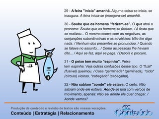 29 - A feira "inicia" amanhã. Alguma coisa se inicia, se
inaugura: A feira inicia-se (inaugura-se) amanhã.
30 - Soube que os homens "feriram-se". O que atrai o
pronome: Soube que os homens se feriram. / A festa que
se realizou... O mesmo ocorre com as negativas, as
conjunções subordinativas e os advérbios: Não lhe diga
nada. / Nenhum dos presentes se pronunciou. / Quando
se falava no assunto... / Como as pessoas lhe haviam
dito... / Aqui se faz, aqui se paga. / Depois o procuro.
31 - O peixe tem muito "espinho". Peixe
tem espinha. Veja outras confusões desse tipo: O "fuzil"
(fusível) queimou. / Casa "germinada" (geminada), "ciclo"
(círculo) vicioso, "cabeçário" (cabeçalho).
32 - Não sabiam "aonde" ele estava. O certo: Não
sabiam onde ele estava. Aonde se usa com verbos de
movimento, apenas: Não sei aonde ele quer chegar. /
Aonde vamos?
Produção de conteúdo e revisão de textos são nossas vocações.

Conteúdo | Estratégia | Relacionamento

 