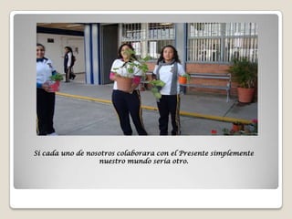 Si cada uno de nosotros colaborara con el Presente simplemente
                  nuestro mundo sería otro.
 