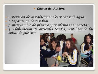    Líneas de Acción:

 1. Revisión de Instalaciones eléctricas y de agua.
 2. Separación de residuos.
 3. Intercambio de plásticos por plantas en macetas.
 4. Elaboración de artículos tejidos, reutilizando las
  bolsas de plástico.
 