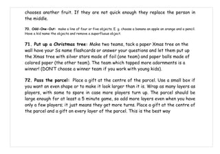 chooses another fruit. If they are not quick enough they replace the person in
the middle.

70. Odd-One-Out: make a line of four or five objects. E. g. choose a banana an apple an orange and a pencil.
Have a kid name the objects and remove a superfluous object.


71. Put up a Christmas tree: Make two teams, tack a paper Xmas tree on the
wall have your Ss name flashcards or answer your questions and let them put up
the Xmas tree with silver stars made of foil (one team) and paper balls made of
colored paper (the other team). The team which tapped more adornments is a
winner! (DON’T choose a winner team if you work with young kids).

72. Pass the parcel: Place a gift at the centre of the parcel. Use a small box if
you want an even shape or to make it look larger than it is. Wrap as many layers as
players, with some to spare in case more players turn up. The parcel should be
large enough for at least a 5 minute game, so add more layers even when you have
only a few players; it just means they get more turns. Place a gift at the centre of
the parcel and a gift on every layer of the parcel. This is the best way
 