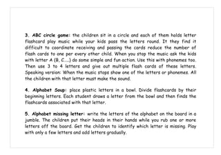 3. ABC circle game: the children sit in a circle and each of them holds letter
flashcard play music while your kids pass the letters round. It they find it
difficult to coordinate receiving and passing the cards reduce the number of
flash cards to one per every other child. When you stop the music ask the kids
with letter A (B, C…..) do some simple and fun action. Use this with phonemes too.
Then use 3 to 4 letters and give out multiple flash cards of these letters.
Speaking version: When the music stops show one of the letters or phonemes. All
the children with that letter must make the sound.

4. Alphabet Soup: place plastic letters in a bowl. Divide flashcards by their
beginning letters. Each student draws a letter from the bowl and then finds the
flashcards associated with that letter.

5. Alphabet missing letter: write the letters of the alphabet on the board in a
jumble. The children put their heads in their hands while you rub one or more
letters off the board. Get the children to identify which letter is missing. Play
with only a few letters and add letters gradually.
 