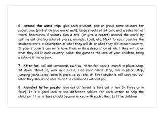6. Around the world trip: give each student, pair or group some scissors for
paper, glue (prit-stick glue works well), large sheets of B4 card and a selection of
travel brochures. Students plan a trip (or give a report) around the world by
cutting out photographs of places, animals, food, etc. Next to each country the
students write a description of what they will do or what they did in each country.
If your students can write have them write a description of what they will do or
what they did in each country. Adapt the game to the level of your children, bring
a sphere if necessary.

7. Attention: call out commands such as: Attention, salute, march in place...stop,
sit down, stand up, walk in a circle, clap your hands...stop, run in place...stop,
jumping jacks...stop, swim in place....stop, etc. At first students will copy you but
later they should be able to do the commands without you.

8. Alphabet letter puzzle: give out different letters cut in two (in three or in
four). It is a good idea to use different colours for each letter to help the
children if the letters should become mixed with each other. Let the children
 